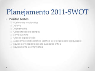 Planejamento 2011-SWOT
• Pontos fortes
   o   Número de funcionários
   o   Acervo
   o   Atendimento
   o   Capacitação de equipes
   o   Serviços online
   o   Grande espaço físico
   o   Mapeamento bibliográfico (política de coleção para graduação)
   o   Equipe com capacidade de avaliação crítica
   o   Equipamento de informática
 