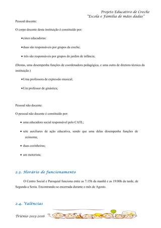 Projeto Educativo de Creche
“Escola e Família de mãos dadas”
Pessoal docente:
O corpo docente desta instituição é constituído por:
• cinco educadoras:
• duas são responsáveis por grupos da creche;
• três são responsáveis por grupos do jardim de infância;
(Destas, uma desempenha funções de coordenadora pedagógica, e uma outra de diretora técnica da
instituição.)
• Uma professora de expressão musical;
• Um professor de ginástica;

Pessoal não docente:
O pessoal não docente é constituído por:
• uma educadora social responsável pelo CATL;
• sete auxiliares de ação educativa, sendo que uma delas desempenha funções de
ecónoma;
• duas cozinheiras;
• um motorista;

2.3. Horário de funcionamento
O Centro Social e Paroquial funciona entre as 7:15h da manhã e as 19:00h da tarde, de
Segunda a Sexta. Encontrando-se encerrada durante o mês de Agosto.

2.4. Valências

Triénio 2013-2016

 