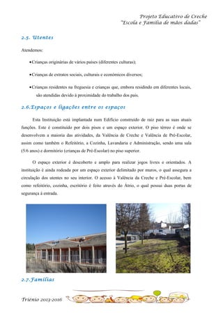 Projeto Educativo de Creche
“Escola e Família de mãos dadas”
2.5. Utentes
Atendemos:
• Crianças originárias de vários países (diferentes culturas);
• Crianças de extratos sociais, culturais e económicos diversos;
• Crianças residentes na freguesia e crianças que, embora residindo em diferentes locais,
são atendidas devido à proximidade do trabalho dos pais.
2.6.Espaços e ligações entre os espaços
Esta Instituição está implantada num Edifício construído de raiz para as suas atuais
funções. Este é constituído por dois pisos e um espaço exterior. O piso térreo é onde se
desenvolvem a maioria das atividades, da Valência de Creche e Valência de Pré-Escolar,
assim como também o Refeitório, a Cozinha, Lavandaria e Administração, sendo uma sala
(5/6 anos) e dormitório (crianças de Pré-Escolar) no piso superior.
O espaço exterior é descoberto e amplo para realizar jogos livres e orientados. A
instituição é ainda rodeada por um espaço exterior delimitado por muros, o qual assegura a
circulação dos utentes no seu interior. O acesso à Valência da Creche e Pré-Escolar, bem
como refeitório, cozinha, escritório é feito através do Átrio, o qual possui duas portas de
segurança à entrada.

2.7.Famílias

Triénio 2013-2016

 
