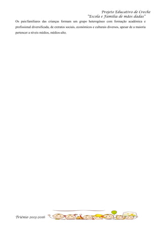 Projeto Educativo de Creche
“Escola e Família de mãos dadas”
Os pais/familiares das crianças formam um grupo heterogéneo com formação académica e
profissional diversificada, de extratos sociais, económicos e culturais diversos, apesar de a maioria
pertencer a níveis médios, médios-alto.

Triénio 2013-2016

 