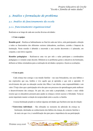 Projeto Educativo de Creche
“Escola e Família de mãos dadas”

3. Análise e formulação do problema
3.1. Análise do funcionamento da escola
3.1.1. Funcionamento organizacional
Realizam-se ao longo de cada ano escolar diversas atividades:
• Com a equipa:
Reunião geral – Realiza-se habitualmente no final de cada ano letivo, nela participando a direção
e todos os funcionários dos diferentes sectores (educadoras, auxiliares, cozinha e limpeza) da
Instituição. Nesta reunião é debatido e encerrado o ano escolar decorrente e é planeado, em
conjunto, o ano letivo seguinte.
Reuniões pedagógicas – Realizam-se uma vez por mês e nelas participam a coordenadora
pedagógica e o restante corpo docente. Debatem-se os problemas gerais e educativos da Instituição,
definem-se linhas orientadoras para a realização de atividades e projetos e fazem-se avaliações.

• Com os pais:
Cada criança traz consigo o seu mundo familiar – nas suas brincadeiras, nos seus hábitos e
nas expressões que usa, lembra e vive aquilo que já aprendeu e que está a aprender. O
envolvimento dos pais na educação escolar dos filhos é um direito, uma responsabilidade e um
valor. É hoje claro que a participação ativa dos pais nos processos de aprendizagem pode melhorar
o desenvolvimento das crianças. Os pais são, com toda a propriedade, o maior e mais válido
recurso que os educadores possuem para ajudar as crianças a terem sucesso e felicidade. Torna-se
assim importante manter a relação de reciprocidade entre a escola e a família.
A nossa Instituição propõe-se realizar algumas atividades que facilitem este tipo de relação:
Entrevistas individuais – São efetuadas no momento da admissão da criança na
Instituição, destinadas ao conhecimento dos hábitos da criança, do contexto familiar e
do meio em que vive, à sensibilização dos pais para a importância da sua participação

Triénio 2013-2016

 
