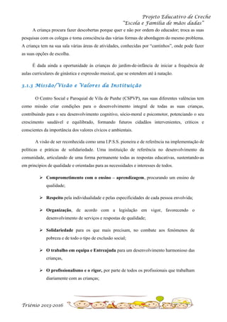 Projeto Educativo de Creche
“Escola e Família de mãos dadas”
A criança procura fazer descobertas porque quer e não por ordem do educador; troca as suas
pesquisas com os colegas e toma consciência das várias formas de abordagem do mesmo problema.
A criança tem na sua sala várias áreas de atividades, conhecidas por “cantinhos”, onde pode fazer
as suas opções de escolha.
É dada ainda a oportunidade às crianças do jardim-de-infância de iniciar a frequência de
aulas curriculares de ginástica e expressão musical, que se estendem até à natação.
3.1.3 Missão/Visão e Valores da Instituição
O Centro Social e Paroquial de Vila de Punhe (CSPVP), nas suas diferentes valências tem
como missão criar condições para o desenvolvimento integral de todas as suas crianças,
contribuindo para o seu desenvolvimento cognitivo, sócio-moral e psicomotor, potenciando o seu
crescimento saudável e equilibrado, formando futuros cidadãos intervenientes, críticos e
conscientes da importância dos valores cívicos e ambientais.
A visão de ser reconhecida como uma I.P.S.S. pioneira e de referência na implementação de
políticas e práticas de solidariedade. Uma instituição de referência no desenvolvimento da
comunidade, articulando de uma forma permanente todas as respostas educativas, sustentando-as
em princípios de qualidade e orientadas para as necessidades e interesses de todos.
 Comprometimento com o ensino – aprendizagem, procurando um ensino de
qualidade;
 Respeito pela individualidade e pelas especificidades de cada pessoa envolvida;
 Organização, de acordo com a legislação em vigor, favorecendo o
desenvolvimento de serviços e respostas de qualidade;
 Solidariedade para os que mais precisam, no combate aos fenómenos de
pobreza e de todo o tipo de exclusão social;
 O trabalho em equipa e Entreajuda para um desenvolvimento harmonioso das
crianças,
 O profissionalismo e o rigor, por parte de todos os profissionais que trabalham
diariamente com as crianças;

Triénio 2013-2016

 
