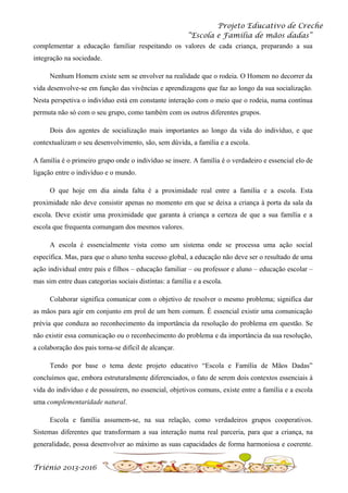 Projeto Educativo de Creche
“Escola e Família de mãos dadas”
complementar a educação familiar respeitando os valores de cada criança, preparando a sua
integração na sociedade.
Nenhum Homem existe sem se envolver na realidade que o rodeia. O Homem no decorrer da
vida desenvolve-se em função das vivências e aprendizagens que faz ao longo da sua socialização.
Nesta perspetiva o indivíduo está em constante interação com o meio que o rodeia, numa contínua
permuta não só com o seu grupo, como também com os outros diferentes grupos.
Dois dos agentes de socialização mais importantes ao longo da vida do indivíduo, e que
contextualizam o seu desenvolvimento, são, sem dúvida, a família e a escola.
A família é o primeiro grupo onde o indivíduo se insere. A família é o verdadeiro e essencial elo de
ligação entre o indivíduo e o mundo.
O que hoje em dia ainda falta é a proximidade real entre a família e a escola. Esta
proximidade não deve consistir apenas no momento em que se deixa a criança à porta da sala da
escola. Deve existir uma proximidade que garanta à criança a certeza de que a sua família e a
escola que frequenta comungam dos mesmos valores.
A escola é essencialmente vista como um sistema onde se processa uma ação social
específica. Mas, para que o aluno tenha sucesso global, a educação não deve ser o resultado de uma
ação individual entre pais e filhos – educação familiar – ou professor e aluno – educação escolar –
mas sim entre duas categorias sociais distintas: a família e a escola.
Colaborar significa comunicar com o objetivo de resolver o mesmo problema; significa dar
as mãos para agir em conjunto em prol de um bem comum. É essencial existir uma comunicação
prévia que conduza ao reconhecimento da importância da resolução do problema em questão. Se
não existir essa comunicação ou o reconhecimento do problema e da importância da sua resolução,
a colaboração dos pais torna-se difícil de alcançar.
Tendo por base o tema deste projeto educativo “Escola e Família de Mãos Dadas”
concluímos que, embora estruturalmente diferenciados, o fato de serem dois contextos essenciais à
vida do indivíduo e de possuírem, no essencial, objetivos comuns, existe entre a família e a escola
uma complementaridade natural.
Escola e família assumem-se, na sua relação, como verdadeiros grupos cooperativos.
Sistemas diferentes que transformam a sua interação numa real parceria, para que a criança, na
generalidade, possa desenvolver ao máximo as suas capacidades de forma harmoniosa e coerente.
Triénio 2013-2016

 