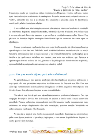 Projeto Educativo de Creche
“Escola e Família de mãos dadas”
É necessário mudar um contexto de mútuas recriminações, bloqueios e receios, onde uns e outros
(pais e educadores) se movimentam de modo pouco flexível e, muitas vezes, culpabilizando-se do
“outro”, atribuindo aos pais e às atitudes dos educadores a principal causa do desinteresse,
manifestado pela inexistência de relações.
A necessidade dos pais interagirem com os educadores e vice-versa baseia-se na convicção
da importância da partilha de responsabilidades, informação e poder de decisão. Um processo que
é um dos principais fatores de sucesso e o que melhor se correlaciona com ganhos futuros. Este
processo de interação implica estratégias diversificadas que se inscrevem em vários tipos de
abordagens.
Quando os valores da escola coincidem com os da família, quando não há ruturas culturais, a
aprendizagem ocorre com mais facilidade, isto é, a continuidade entre o mundo escolar e o mundo
familiar é imprescindível para o sucesso escolar. O envolvimento familiar na escola implica que a
família e os professores trabalhem em parceria para criar um ambiente que fortaleça a
aprendizagem feita na escola e em casa, partindo-se do princípio que há um trabalho de parceria,
responsabilidade e participação, para um sucesso educativo global.

3.2.1. Por que razão alguns pais não colaboram?
Na generalidade, os pais que não colaboram são classificados de ansiosos e ambiciosos e,
regra geral, são pais que criaram expetativas irrealistas acerca do futuro do seu filho. Para pais
deste tipo é extremamente difícil aceitar as limitações do seu filho, exigem do filho algo que está
fora do alcance dele, algo que ultrapassa as suas potencialidades.
Não são só este tipo de pais que não colaboram com os professores/educadores. Pais cuja
ocupação de tempo é elevada têm dificuldade em encarar a relação com a escola como uma
prioridade. Pais que tenham tido no passado más experiências com a escola, ou porque eram maus
estudantes ou porque simplesmente têm más recordações, possuem também dificuldade em
colaborar com a escola que o filho frequenta.
No caso de se tratar de uma família monoparental, os cuidados da criança não são repartidos
pelas duas figuras parentais, o que obriga, regra geral, a uma menor disponibilidade da parte do
adulto que vive com a criança.

Triénio 2013-2016

 