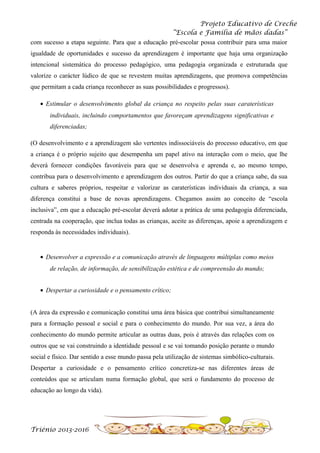 Projeto Educativo de Creche
“Escola e Família de mãos dadas”
com sucesso a etapa seguinte. Para que a educação pré-escolar possa contribuir para uma maior
igualdade de oportunidades e sucesso da aprendizagem é importante que haja uma organização
intencional sistemática do processo pedagógico, uma pedagogia organizada e estruturada que
valorize o carácter lúdico de que se revestem muitas aprendizagens, que promova competências
que permitam a cada criança reconhecer as suas possibilidades e progressos).
• Estimular o desenvolvimento global da criança no respeito pelas suas caraterísticas
individuais, incluindo comportamentos que favoreçam aprendizagens significativas e
diferenciadas;
(O desenvolvimento e a aprendizagem são vertentes indissociáveis do processo educativo, em que
a criança é o próprio sujeito que desempenha um papel ativo na interação com o meio, que lhe
deverá fornecer condições favoráveis para que se desenvolva e aprenda e, ao mesmo tempo,
contribua para o desenvolvimento e aprendizagem dos outros. Partir do que a criança sabe, da sua
cultura e saberes próprios, respeitar e valorizar as caraterísticas individuais da criança, a sua
diferença constitui a base de novas aprendizagens. Chegamos assim ao conceito de “escola
inclusiva”, em que a educação pré-escolar deverá adotar a prática de uma pedagogia diferenciada,
centrada na cooperação, que inclua todas as crianças, aceite as diferenças, apoie a aprendizagem e
responda às necessidades individuais).

• Desenvolver a expressão e a comunicação através de linguagens múltiplas como meios
de relação, de informação, de sensibilização estética e de compreensão do mundo;
• Despertar a curiosidade e o pensamento crítico;
(A área da expressão e comunicação constitui uma área básica que contribui simultaneamente
para a formação pessoal e social e para o conhecimento do mundo. Por sua vez, a área do
conhecimento do mundo permite articular as outras duas, pois é através das relações com os
outros que se vai construindo a identidade pessoal e se vai tomando posição perante o mundo
social e físico. Dar sentido a esse mundo passa pela utilização de sistemas simbólico-culturais.
Despertar a curiosidade e o pensamento crítico concretiza-se nas diferentes áreas de
conteúdos que se articulam numa formação global, que será o fundamento do processo de
educação ao longo da vida).

Triénio 2013-2016

 