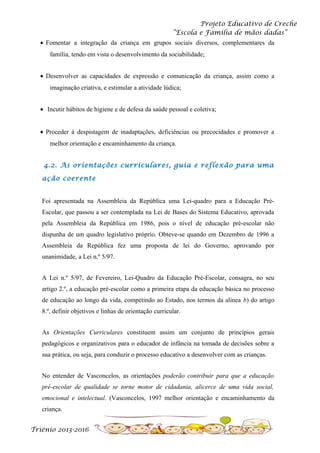 Projeto Educativo de Creche
“Escola e Família de mãos dadas”
• Fomentar a integração da criança em grupos sociais diversos, complementares da
família, tendo em vista o desenvolvimento da sociabilidade;
• Desenvolver as capacidades de expressão e comunicação da criança, assim como a
imaginação criativa, e estimular a atividade lúdica;
• Incutir hábitos de higiene e de defesa da saúde pessoal e coletiva;
• Proceder à despistagem de inadaptações, deficiências ou precocidades e promover a
melhor orientação e encaminhamento da criança.
4.2. As orientações curriculares, guia e reflexão para uma
ação coerente
Foi apresentada na Assembleia da República uma Lei-quadro para a Educação PréEscolar, que passou a ser contemplada na Lei de Bases do Sistema Educativo, aprovada
pela Assembleia da República em 1986, pois o nível de educação pré-escolar não
dispunha de um quadro legislativo próprio. Obteve-se quando em Dezembro de 1996 a
Assembleia da República fez uma proposta de lei do Governo, aprovando por
unanimidade, a Lei n.º 5/97.
A Lei n.º 5/97, de Fevereiro, Lei-Quadro da Educação Pré-Escolar, consagra, no seu
artigo 2.º, a educação pré-escolar como a primeira etapa da educação básica no processo
de educação ao longo da vida, competindo ao Estado, nos termos da alínea b) do artigo
8.º, definir objetivos e linhas de orientação curricular.
As Orientações Curriculares constituem assim um conjunto de princípios gerais
pedagógicos e organizativos para o educador de infância na tomada de decisões sobre a
sua prática, ou seja, para conduzir o processo educativo a desenvolver com as crianças.
No entender de Vasconcelos, as orientações poderão contribuir para que a educação
pré-escolar de qualidade se torne motor de cidadania, alicerce de uma vida social,
emocional e intelectual. (Vasconcelos, 1997 melhor orientação e encaminhamento da
criança.
Triénio 2013-2016

 