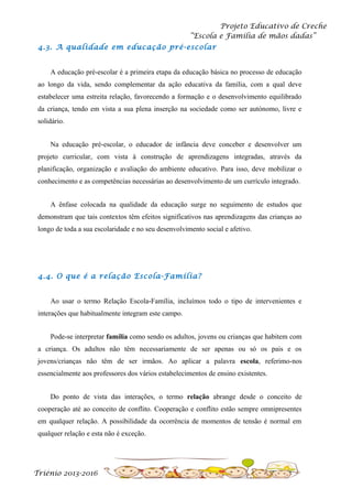Projeto Educativo de Creche
“Escola e Família de mãos dadas”
4.3. A qualidade em educação pré-escolar
A educação pré-escolar é a primeira etapa da educação básica no processo de educação
ao longo da vida, sendo complementar da ação educativa da família, com a qual deve
estabelecer uma estreita relação, favorecendo a formação e o desenvolvimento equilibrado
da criança, tendo em vista a sua plena inserção na sociedade como ser autónomo, livre e
solidário.
Na educação pré-escolar, o educador de infância deve conceber e desenvolver um
projeto curricular, com vista à construção de aprendizagens integradas, através da
planificação, organização e avaliação do ambiente educativo. Para isso, deve mobilizar o
conhecimento e as competências necessárias ao desenvolvimento de um currículo integrado.
A ênfase colocada na qualidade da educação surge no seguimento de estudos que
demonstram que tais contextos têm efeitos significativos nas aprendizagens das crianças ao
longo de toda a sua escolaridade e no seu desenvolvimento social e afetivo.

4.4. O que é a relação Escola-Família?
Ao usar o termo Relação Escola-Família, incluímos todo o tipo de intervenientes e
interações que habitualmente integram este campo.
Pode-se interpretar família como sendo os adultos, jovens ou crianças que habitem com
a criança. Os adultos não têm necessariamente de ser apenas ou só os pais e os
jovens/crianças não têm de ser irmãos. Ao aplicar a palavra escola, referimo-nos
essencialmente aos professores dos vários estabelecimentos de ensino existentes.
Do ponto de vista das interações, o termo relação abrange desde o conceito de
cooperação até ao conceito de conflito. Cooperação e conflito estão sempre omnipresentes
em qualquer relação. A possibilidade da ocorrência de momentos de tensão é normal em
qualquer relação e esta não é exceção.

Triénio 2013-2016

 