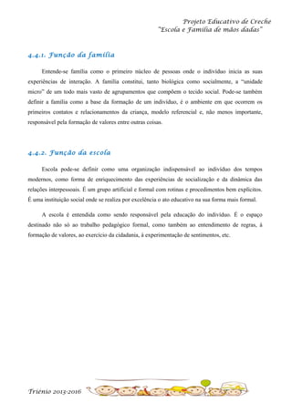 Projeto Educativo de Creche
“Escola e Família de mãos dadas”

4.4.1. Função da família
Entende-se família como o primeiro núcleo de pessoas onde o indivíduo inicia as suas
experiências de interação. A família constitui, tanto biológica como socialmente, a “unidade
micro” de um todo mais vasto de agrupamentos que compõem o tecido social. Pode-se também
definir a família como a base da formação de um indivíduo, é o ambiente em que ocorrem os
primeiros contatos e relacionamentos da criança, modelo referencial e, não menos importante,
responsável pela formação de valores entre outras coisas.

4.4.2. Função da escola
Escola pode-se definir como uma organização indispensável ao indivíduo dos tempos
modernos, como forma de enriquecimento das experiências de socialização e da dinâmica das
relações interpessoais. É um grupo artificial e formal com rotinas e procedimentos bem explícitos.
É uma instituição social onde se realiza por excelência o ato educativo na sua forma mais formal.
A escola é entendida como sendo responsável pela educação do indivíduo. É o espaço
destinado não só ao trabalho pedagógico formal, como também ao entendimento de regras, à
formação de valores, ao exercício da cidadania, à experimentação de sentimentos, etc.

Triénio 2013-2016

 