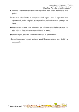 Projeto Educativo de Creche
“Escola e Família de mãos dadas”
• Promover a autoestima da criança dando importância à sua cultura, forma de ser e de
pensar;
• Valorizar os conhecimentos de cada criança, dando espaço à troca de experiências e de
aprendizagens, numa perspetiva de integração dos conhecimentos na construção do
saber;
• Proporcionar atividades extra curriculares que desenvolvam aptidões específicas de
cada criança e que contribuam para a sua realização pessoal;
• Fomentar o gosto pelo saber e constante atualização do conhecimento;
• Proporcionar tempo e espaço à realização de actividades em conjunto com a família e a
comunidade.

Triénio 2013-2016

 
