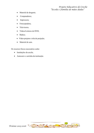 Projeto Educativo de Creche
“Escola e Família de mãos dadas”
•

Material de desgaste;

•

Computadores;

•

Impressora;

•

Fotocopiadora;

•

Televisores;

•

Vídeos/Leitores de DVD;

•

Rádios;

• Vídeo-projetor e tela de projeção;
•

Material de som.

Os recursos físicos necessários serão:
•

Instalações da escola;

•

Autocarro e carrinha da instituição.

Triénio 2013-2016

 