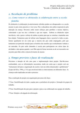 Projeto Educativo de Creche
“Escola e Família de mãos dadas”

2. Resolução do problema
2.1. Como vencer os obstáculos à colaboração entre a escolafamília
Os obstáculos à colaboração já anteriormente referidos podem ser ultrapassados se a escola
encarar os pais como parceiros e vice-versa. Pais e educadores são ambos responsáveis pela
educação da criança. Devemos então reunir esforços para partilhar o mesmo objetivo,
valorizando o que nos une e eliminar o que nos separa. Embora os obstáculos sejam
inevitáveis, vale a pena o esforço de ambas as partes para que se construa e mantenha uma
boa relação. Tentaremos para tal utilizar uma linguagem clara e acessível a todos os pais.
Iremos igualmente ter em conta que a maioria dos pais estão empregados, pelo que
tentaremos ter particular atenção para os horários das reuniões que eventualmente venham a
ser marcadas. Os pais serão chamados à escola para participarem em vários tipos de
atividades e não apenas quando o seu filho agiu de forma incorreta ou de ser necessário um
encontro para falar sobre o desenvolvimento do mesmo.

3. Tempo previsto e fases de realização
Prevemos a duração de três anos para a implementação deste projeto. Dar-lhe-emos
continuidade, com as reformulações necessárias, tendo em conta que o projeto será um
“instrumento útil para a organização da escola e terá um efeito dinamizador e globalizante”
(Lopes da Silva, 1998, p. 111) que envolverá todos os intervenientes em diferentes fases. As
crianças serão implicadas em todo o processo.
Para a realização do projeto em organização prevemos três fases:
1ª Fase: Sensibilização de toda a equipa para a pertinência do projeto e formação de grupos de
trabalho.
2ª Fase: Sensibilização dos pais para o projeto e para a sua colaboração nas equipas de trabalho.
3ª Fase: Seleção e divulgação da informação.

Triénio 2013-2016

 