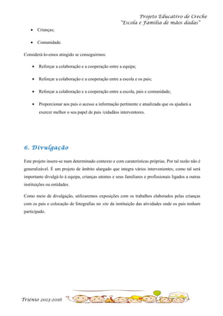 Projeto Educativo de Creche
“Escola e Família de mãos dadas”
•

Crianças;

•

Comunidade.

Considerá-lo-emos atingido se conseguirmos:
•

Reforçar a colaboração e a cooperação entre a equipa;

•

Reforçar a colaboração e a cooperação entre a escola e os pais;

•

Reforçar a colaboração e a cooperação entre a escola, pais e comunidade;

•

Proporcionar aos pais o acesso a informação pertinente e atualizada que os ajudará a
exercer melhor o seu papel de pais /cidadãos interventores.

6. Divulgação
Este projeto insere-se num determinado contexto e com caraterísticas próprias. Por tal razão não é
generalizável. É um projeto de âmbito alargado que integra vários intervenientes; como tal será
importante divulgá-lo à equipa, crianças utentes e seus familiares e profissionais ligados a outras
instituições ou entidades.
Como meio de divulgação, utilizaremos exposições com os trabalhos elaborados pelas crianças
com os pais e colocação de fotografias no site da instituição das atividades onde os pais tenham
participado.

Triénio 2013-2016

 