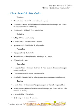 Projeto Educativo de Creche
“Escola e Família de mãos dadas”

7. Plano Anual de Atividades
• Setembro
•

20 (sexta-feira) – “Festa” de boas-vindas para os pais;

•

21 (sábado) – Outono (realizar exposição com trabalhos realizados por pais e filhos,
em casa, com materiais de Outono) ;

•

29 (domingo) – S. Miguel “Feira das colheitas” ;

• Outubro
•

S. Miguel “Feira das colheitas”;

•

9 (quinta-feira) – Dia Mundial dos Correios);

•

16 (quarta-feira) – Dia Mundial da Alimentação;

• Novembro
•

11(segunda-feira) – S. Martinho;

•

20 (quarta-feira) – Dia Internacional dos Direitos da Criança;

•

29(sexta-feira) –Natal;

• Dezembro
•

2 (segunda-feira) – Montagem da árvore de Natal e decoração consoante os pais
enviem os enfeites;

•

3 Dia Internacional das Pessoas com deficiência;

•

21 (sábado) – Festa de Natal no salão paroquial, com venda de doces tradicionais;

• Janeiro
•

3 (sexta-feira) - Enviar coroa de Reis para casa para ser decorada por pais e filhos;

•

Inverno (realizar exposição com trabalhos realizados por pais e filhos, em casa, com
materiais de Inverno);

•

6 (segunda-feira) – Dia de Reis;

•

12 (domingo) – Encontro de Janeiras;

Triénio 2013-2016

 