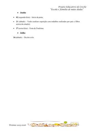 Projeto Educativo de Creche
“Escola e Família de mãos dadas”

• Junho
•

02 (segunda-feira) – Início da praia;

•

21 (sábado) – Verão (realizar exposição com trabalhos realizados por pais e filhos
acerca da estação);

•

27 (sexta-feira) – Festa de Finalistas;

• Julho
26 (sábado) – Dia dos avôs.

Triénio 2013-2016

 