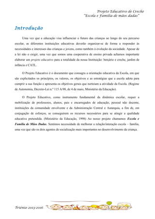 Projeto Educativo de Creche
“Escola e Família de mãos dadas”

Introdução
Uma vez que a educação visa influenciar o futuro das crianças ao longo do seu percurso
escolar, as diferentes instituições educativas deverão organizar-se de forma a responder às
necessidades e interesses das crianças e jovens, como também à evolução da sociedade. Apesar de
a lei não o exigir, uma vez que somos uma cooperativa de ensino privada achamos importante
elaborar um projeto educativo para a totalidade da nossa Instituição: berçário e creche, jardim de
infância e CATL.
O Projeto Educativo é o documento que consagra a orientação educativa da Escola, em que
são explicitados os princípios, os valores, os objetivos e as estratégias que a escola adota para
cumprir a sua função e apresenta os objetivos gerais que norteiam a atividade da Escola. (Regime
de Autonomia, Decreto-Lei n.º 115 A/98, de 4 de maio, Ministério da Educação).
O Projeto Educativo, como instrumento fundamental da dinâmica escolar, requer a
mobilização de professores, alunos, pais e encarregados de educação, pessoal não docente,
instituições da comunidade envolvente e da Administração Central e Autarquia, a fim de, em
conjugação de esforços, se conseguirem os recursos necessários para se atingir a qualidade
educativa pretendida. (Ministério da Educação, 1998) Ao nosso projeto chamamos Escola e
Família de Mãos Dadas. Sentimos necessidade de melhorar a relação/interação escola – família,
uma vez que são os dois agentes de socialização mais importantes no desenvolvimento da criança.

Triénio 2013-2016

 