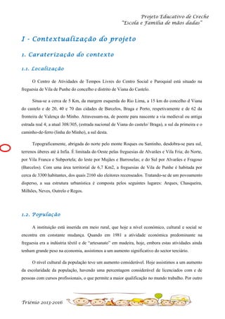 Projeto Educativo de Creche
“Escola e Família de mãos dadas”

I - Contextualização do projeto
1. Caraterização do contexto
1.1. Localização
O Centro de Atividades de Tempos Livres do Centro Social e Paroquial está situado na
freguesia de Vila de Punhe do concelho e distrito de Viana do Castelo.
Situa-se a cerca de 5 Km, da margem esquerda do Rio Lima, a 15 km do concelho d Viana
do castelo e de 20, 40 e 70 das cidades de Barcelos, Braga e Porto, respetivamente e de 62 da
fronteira de Valença do Minho. Atravessam-na, de poente para nascente a via medieval ou antiga
estrada real 4; a atual 308/305, (estrada nacional de Viana do castelo/ Braga), a sul da primeira e o
caminho-de-ferro (linha do Minho), a sul desta.
Topograficamente, abrigada do norte pelo monte Roques ou Santinho, desdobra-se para sul,
terrenos úberes até à Infia. É limitada do Oeste pelas freguesias de Alvarães e Vila Fria; do Norte,
por Vila Franca e Subportela; do leste por Mujães e Barroselas; e do Sul por Alvarães e Fragoso
(Barcelos). Com uma área territorial de 6,7 Km2, a freguesias de Vila de Punhe é habitada por
cerca de 3300 habitantes, dos quais 2160 são eleitores recenseados. Tratando-se de um povoamento
disperso, a sua estrutura urbanística é composta pelos seguintes lugares: Arques, Chasqueira,
Milhões, Neves, Outrelo e Regos.

1.2. População
A instituição está inserida em meio rural, que hoje a nível económico, cultural e social se
encontra em constante mudança. Quando em 1981 a atividade económica predominante na
freguesia era a indústria têxtil e de “artesanato” em madeira, hoje, embora estas atividades ainda
tenham grande peso na economia, assistimos a um aumento significativo do sector terciário.
O nível cultural da população teve um aumento considerável. Hoje assistimos a um aumento
da escolaridade da população, havendo uma percentagem considerável de licenciados com e de
pessoas com cursos profissionais, o que permite a maior qualificação no mundo trabalho. Por outro

Triénio 2013-2016

 