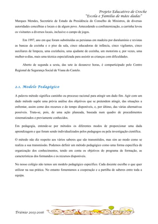 Projeto Educativo de Creche
“Escola e Família de mãos dadas”
Marques Mendes, Secretário de Estado da Presidência do Conselho de Ministros, de diversas
autoridades concelhias e locais e de algum povo. Antecedendo a confraternização, a carrinha levou
os visitantes a diversos locais, inclusive o campo de jogos.
Em 1997, ano em que foram substituídas as persianas em madeira por duralumínio e revistas
as bancas da cozinha e o piso da sala, cinco educadoras de infância, cinco vigilantes, cinco
auxiliares de limpeza, uma cozinheira, uma ajudante de cozinha, um motorista e, por vezes, uma
mulher-a-dias, mais uma técnica especializada para assistir as crianças com dificuldades.
Aberto de segunda a sexta, das sete às dezanove horas, é comparticipado pelo Centro
Regional de Segurança Social de Viana do Castelo.

2.1. Modelo Pedagógico
A palavra método significa caminho ou processo racional para atingir um dado fim. Agir com um
dado método supõe uma prévia análise dos objetivos que se pretendem atingir, das situações a
enfrentar, assim como dos recursos e do tempo disponíveis, e, por último, das várias alternativas
possíveis. Trata-se, pois, de uma ação planeada, baseada num quadro de procedimentos
sistematizados e previamente conhecidos.
Em pedagogia, entende-se por métodos os diferentes modos de proporcionar uma dada
aprendizagem e que foram sendo individualizados pelos pedagogos ou pela investigação científica.
O método não diz respeito aos vários saberes que são transmitidos, mas sim ao modo como se
realiza a sua transmissão. Podemos definir um método pedagógico como uma forma específica de
organização dos conhecimentos, tendo em conta os objetivos do programa de formação, as
características dos formandos e os recursos disponíveis.
No nosso colégio não temos um modelo pedagógico específico. Cada docente escolhe o que quer
utilizar na sua prática. No entanto fomentamos a cooperação e a partilha de saberes entre toda a
equipa.

Triénio 2013-2016

 