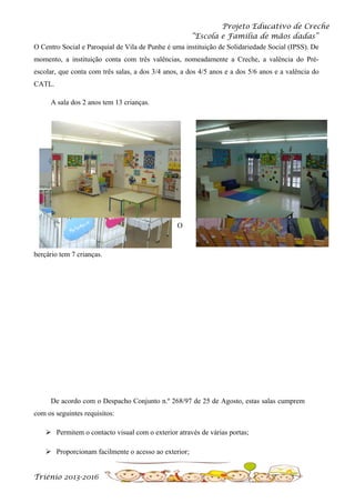 Projeto Educativo de Creche
“Escola e Família de mãos dadas”
O Centro Social e Paroquial de Vila de Punhe é uma instituição de Solidariedade Social (IPSS). De
momento, a instituição conta com três valências, nomeadamente a Creche, a valência do Préescolar, que conta com três salas, a dos 3/4 anos, a dos 4/5 anos e a dos 5/6 anos e a valência do
CATL.
A sala dos 2 anos tem 13 crianças.

O

berçário tem 7 crianças.

De acordo com o Despacho Conjunto n.º 268/97 de 25 de Agosto, estas salas cumprem
com os seguintes requisitos:
 Permitem o contacto visual com o exterior através de várias portas;
 Proporcionam facilmente o acesso ao exterior;
Triénio 2013-2016

 