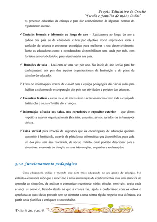 Projeto Educativo de Creche
“Escola e Família de mãos dadas”
no processo educativo da criança e para dar conhecimento de algumas normas do
regulamento interno.
Contatos formais e informais ao longo do ano – Realizam-se ao longo do ano a
pedido dos pais ou da educadora e têm por objetivo trocar impressões sobre a
evolução da criança e encontrar estratégias para melhorar o seu desenvolvimento.
Tanto as educadoras como a coordenadora disponibilizam uma tarde por mês, com
horários pré-estabelecidos, para atendimento aos pais.
 Reuniões de sala – Realizam-se uma vez por ano. No início do ano letivo para dar
conhecimento aos pais dos aspetos organizacionais da Instituição e do plano de
trabalho do educador.
Troca de informações através de e-mail com a equipa pedagógica das várias salas para
facilitar a colaboração e cooperação dos pais nas atividades e projetos das crianças.
Encontros festivos - como meio de intensificar o relacionamento entre toda a equipa da
Instituição e os pais/família das crianças.
Informação afixada nas salas, nos corredores e expositor exterior – que dizem
respeito a aspetos organizacionais (horários, ementas, avisos, recados ou informações
várias).
Caixa virtual para receção de sugestões que os encarregados de educação queiram
transmitir à Instituição, através da plataforma informática que disponibiliza para cada
um dos pais uma área reservada, de acesso restrito, onde poderão direcionar para a
educadora, secretaria ou direção as suas informações, sugestões e reclamações

3.1.2 Funcionamento pedagógico
Cada educadora utiliza o método que acha mais adequado ao seu grupo de crianças. No
entanto o educador sabe que o saber não é uma acumulação de conhecimentos mas uma maneira de
aprender as situações, de analisar e comunicar: reconhece várias atitudes possíveis; aceita cada
criança tal como é, ficando atento ao que a criança faz, ajuda a confortar-se com os outros e
aprofunda as suas ideias pessoais sem se submeter a uma norma rígida; respeita essa diferença, e a
partir desta planifica e enriquece o seu trabalho.
Triénio 2013-2016

 