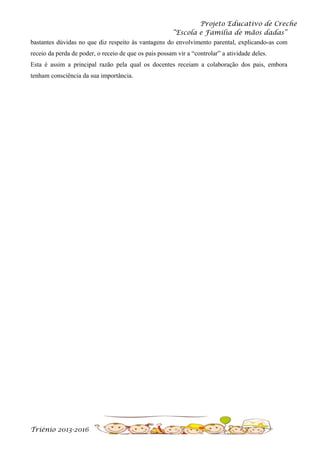 Projeto Educativo de Creche
“Escola e Família de mãos dadas”
bastantes dúvidas no que diz respeito às vantagens do envolvimento parental, explicando-as com
receio da perda de poder, o receio de que os pais possam vir a “controlar” a atividade deles.
Esta é assim a principal razão pela qual os docentes receiam a colaboração dos pais, embora
tenham consciência da sua importância.

Triénio 2013-2016

 