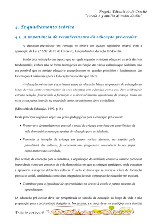 Projeto Educativo de Creche
“Escola e Família de mãos dadas”

4. Enquadramento teórico
4.1. A importância do reconhecimento da educação pré-escolar
A educação pré-escolar em Portugal só obteve um quadro legislativo próprio com a
aprovação da Lei n.º 5/97, de 10 de Fevereiro, Lei-quadro da Educação Pré-Escolar.
Sendo esta instituição um espaço que se regula segundo o sistema educativo através das leis
fundamentais, embora não de forma homogénea em função das várias valências que coabitam, não
era possível que no projeto educativo esquecêssemos os grandes princípios e fundamentos das
Orientações Curriculares para a Educação Pré-escolar que refere:
A educação pré-escolar é a primeira etapa da educação básica no processo da educação ao
longo da vida, sendo complementar da ação educativa com a família, com a qual deve estabelecer
estreita relação, favorecendo a formação e o desenvolvimento equilibrado da criança, tendo em
vista a sua plena inserção na sociedade como ser autónomo, livre e solidário.
(Ministério da Educação, 1997, p.15)
Deste princípio surgem os objetivos gerais pedagógicos para a educação pré-escolar:
• Promover o desenvolvimento pessoal e social da criança com base em experiências da
vida democrática numa perspetiva de educação para a cidadania;
• Fomentar a inserção da criança em grupos sociais diversos, no respeito pela
pluralidade das culturas, favorecendo uma progressiva consciência do seu papel
como membro da sociedade;
(No sentido da educação para a cidadania, a organização do ambiente educativo assume particular
importância como um contexto de vida democrática em que as crianças participam, onde contatam
e aprendem a respeitar diferentes culturas. É nesta vivência que se inscreve a área de formação
pessoal e social, considerada como área integradora de todo o processo de educação pré-escolar).
• Contribuir para a igualdade de oportunidades no acesso à escola e para o sucesso da
aprendizagem;
(A educação pré-escolar deve ser perspetivada no sentido da educação ao longo da vida e não
preparação para a escolaridade obrigatória. No entanto, a criança deve ter condições para abordar
Triénio 2013-2016

 