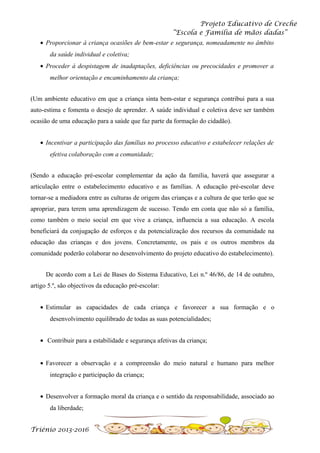 Projeto Educativo de Creche
“Escola e Família de mãos dadas”
• Proporcionar à criança ocasiões de bem-estar e segurança, nomeadamente no âmbito
da saúde individual e coletiva;
• Proceder à despistagem de inadaptações, deficiências ou precocidades e promover a
melhor orientação e encaminhamento da criança;
(Um ambiente educativo em que a criança sinta bem-estar e segurança contribui para a sua
auto-estima e fomenta o desejo de aprender. A saúde individual e coletiva deve ser também
ocasião de uma educação para a saúde que faz parte da formação do cidadão).
• Incentivar a participação das famílias no processo educativo e estabelecer relações de
efetiva colaboração com a comunidade;
(Sendo a educação pré-escolar complementar da ação da família, haverá que assegurar a
articulação entre o estabelecimento educativo e as famílias. A educação pré-escolar deve
tornar-se a mediadora entre as culturas de origem das crianças e a cultura de que terão que se
apropriar, para terem uma aprendizagem de sucesso. Tendo em conta que não só a família,
como também o meio social em que vive a criança, influencia a sua educação. A escola
beneficiará da conjugação de esforços e da potencialização dos recursos da comunidade na
educação das crianças e dos jovens. Concretamente, os pais e os outros membros da
comunidade poderão colaborar no desenvolvimento do projeto educativo do estabelecimento).
De acordo com a Lei de Bases do Sistema Educativo, Lei n.º 46/86, de 14 de outubro,
artigo 5.º, são objectivos da educação pré-escolar:
• Estimular as capacidades de cada criança e favorecer a sua formação e o
desenvolvimento equilibrado de todas as suas potencialidades;
• Contribuir para a estabilidade e segurança afetivas da criança;
• Favorecer a observação e a compreensão do meio natural e humano para melhor
integração e participação da criança;
• Desenvolver a formação moral da criança e o sentido da responsabilidade, associado ao
da liberdade;
Triénio 2013-2016

 