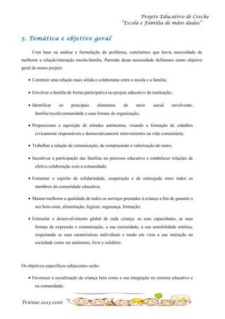 Projeto Educativo de Creche
“Escola e Família de mãos dadas”

5. Temática e objetivo geral
Com base na análise e formulação do problema, concluímos que havia necessidade de
melhorar a relação/interação escola-família. Partindo desta necessidade definimos como objetivo
geral do nosso projeto:
• Construir uma relação mais sólida e colaborante entre a escola e a família;
• Envolver a família de forma participativa no projeto educativo da instituição;
• Identificar

os

principais

elementos

do

meio

social

envolvente,

família/escola/comunidade e suas formas de organização;
• Proporcionar a aquisição de atitudes autónomas, visando a formação de cidadãos
civicamente responsáveis e democraticamente intervenientes na vida comunitária;
• Trabalhar a relação de comunicação, de compreensão e valorização do outro;
• Incentivar a participação das famílias no processo educativo e estabelecer relações de
efetiva colaboração com a comunidade;
• Fomentar o espírito de solidariedade, cooperação e de entreajuda entre todos os
membros da comunidade educativa;
• Manter/melhorar a qualidade de todos os serviços prestados à criança a fim de garantir o
seu bem-estar, alimentação, higiene, segurança, formação;
• Estimular o desenvolvimento global de cada criança: as suas capacidades, as suas
formas de expressão e comunicação, a sua curiosidade, a sua sensibilidade estética,
respeitando as suas caraterísticas individuais e tendo em vista a sua interação na
sociedade como ser autónomo, livre e solidário.

Os objetivos específicos subjacentes serão:
• Favorecer a socialização da criança bem como a sua integração no sistema educativo e
na comunidade;

Triénio 2013-2016

 