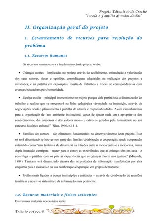 Projeto Educativo de Creche
“Escola e Família de mãos dadas”

II. Organização geral do projeto
1. Levantamento de

recursos para

resolução do

problema
1.1. Recursos humanos
Os recursos humanos para a implementação do projeto serão:
• Crianças utentes – implicadas no projeto através do acolhimento, estimulação e valorização
dos seus saberes, ideias e opiniões, aprendizagens adquiridas na realização dos projetos e
atividades, e na partilha em exposições, mostra de trabalhos e trocas de correspondências com
crianças/educadores/pais/comunidade.
• Equipa escolar – principal interveniente no projeto porque dela partirá toda a dinamização do
trabalho a realizar que se processará na linha pedagógica vivenciada na instituição, através de
negociações desde o planeamento à partilha de saberes e responsabilidades. Assim caminharemos
para a organização de “um ambiente institucional capaz de ajudar cada um a apropriar-se dos
conhecimentos, dos processos e dos valores morais e estéticos gerados pela humanidade no seu
percurso histórico-cultural.” (Niza, 1996, p.141).
• Famílias dos utentes – são elementos fundamentais no desenvolvimento deste projeto. Este
só será dinamizado se houver por parte das famílias colaboração e cooperação, sendo cooperação
entendida como “uma tentativa de dinamizar as relações entre o meio-centro e o meio-casa, numa
dupla interação centrípeta – trazer para o centro as experiências que as crianças têm em casa - e
centrífuga – partilhar com os pais as experiências que as crianças fazem nos centros.” (Miranda,
1984). Também será dinamizado através das necessidades de informação manifestadas por eles
enquanto pais e cidadãos e da sua colaboração/cooperação em grupos de trabalho;
• Profissionais ligados a outras instituições e entidades – através da colaboração de reuniões
temáticas e no envio sistemático da informação mais pertinente.

1.2. Recursos materiais e físicos existentes
Os recursos materiais necessários serão:
Triénio 2013-2016

 