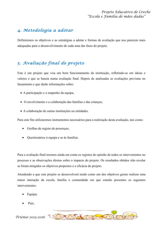 Projeto Educativo de Creche
“Escola e Família de mãos dadas”

4. Metodologia a adotar
Definiremos os objetivos e as estratégias a adotar e formas de avaliação que nos parecem mais
adequadas para o desenvolvimento de cada uma das fases do projeto.

5. Avaliação final do projeto
Este é um projeto que visa um bom funcionamento da instituição, refletindo-se em ideias e
valores e que se baseia numa avaliação final. Depois de analisadas as avaliações previstas no
faseamento e que darão informações sobre:
• A participação e o empenho da equipa;
• O envolvimento e a colaboração das famílias e das crianças;
• A colaboração de outras instituições ou entidades.
Para este fim utilizaremos instrumentos necessários para a realização desta avaliação, tais como:
•

Grelhas de registo de presenças;

•

Questionários à equipa e as às famílias.

Para a avaliação final teremos ainda em conta os registos de opinião de todos os intervenientes no
processo e as observações diretas sobre o impacto do projeto. Os resultados obtidos irão revelar
se foram atingidos os objetivos propostos e a eficácia do projeto.
Atendendo a que este projeto se desenvolverá tendo como um dos objetivos gerais realizar uma
maior interação da escola, família e comunidade em que estarão presentes os seguintes
intervenientes:
•

Equipa;

•

Pais;

Triénio 2013-2016

 