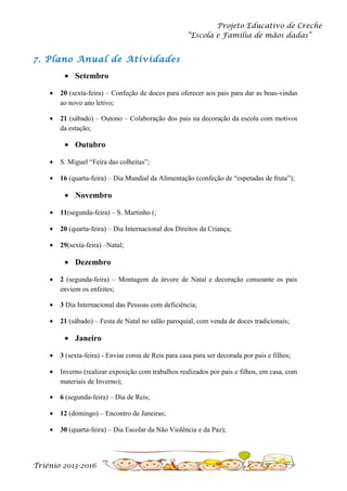 Projeto Educativo de Creche
“Escola e Família de mãos dadas”

7. Plano Anual de Atividades
• Setembro
•

20 (sexta-feira) – Confeção de doces para oferecer aos pais para dar as boas-vindas
ao novo ano letivo;

•

21 (sábado) – Outono – Colaboração dos pais na decoração da escola com motivos
da estação;

• Outubro
•

S. Miguel “Feira das colheitas”;

•

16 (quarta-feira) – Dia Mundial da Alimentação (confeção de “espetadas de fruta”);

• Novembro
•

11(segunda-feira) – S. Martinho (;

•

20 (quarta-feira) – Dia Internacional dos Direitos da Criança;

•

29(sexta-feira) –Natal;

• Dezembro
•

2 (segunda-feira) – Montagem da árvore de Natal e decoração consoante os pais
enviem os enfeites;

•

3 Dia Internacional das Pessoas com deficiência;

•

21 (sábado) – Festa de Natal no salão paroquial, com venda de doces tradicionais;

• Janeiro
•

3 (sexta-feira) - Enviar coroa de Reis para casa para ser decorada por pais e filhos;

•

Inverno (realizar exposição com trabalhos realizados por pais e filhos, em casa, com
materiais de Inverno);

•

6 (segunda-feira) – Dia de Reis;

•

12 (domingo) – Encontro de Janeiras;

•

30 (quarta-feira) – Dia Escolar da Não Violência e da Paz);

Triénio 2013-2016

 