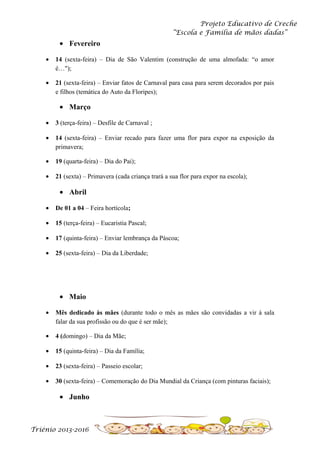 Projeto Educativo de Creche
“Escola e Família de mãos dadas”

• Fevereiro
•

14 (sexta-feira) – Dia de São Valentim (construção de uma almofada: “o amor
é…");

•

21 (sexta-feira) – Enviar fatos de Carnaval para casa para serem decorados por pais
e filhos (temática do Auto da Floripes);

• Março
•

3 (terça-feira) – Desfile de Carnaval ;

•

14 (sexta-feira) – Enviar recado para fazer uma flor para expor na exposição da
primavera;

•

19 (quarta-feira) – Dia do Pai);

•

21 (sexta) – Primavera (cada criança trará a sua flor para expor na escola);

• Abril
•

De 01 a 04 – Feira hortícola;

•

15 (terça-feira) – Eucaristia Pascal;

•

17 (quinta-feira) – Enviar lembrança da Páscoa;

•

25 (sexta-feira) – Dia da Liberdade;

• Maio
•

Mês dedicado às mães (durante todo o mês as mães são convidadas a vir à sala
falar da sua profissão ou do que é ser mãe);

•

4 (domingo) – Dia da Mãe;

•

15 (quinta-feira) – Dia da Família;

•

23 (sexta-feira) – Passeio escolar;

•

30 (sexta-feira) – Comemoração do Dia Mundial da Criança (com pinturas faciais);

• Junho

Triénio 2013-2016

 