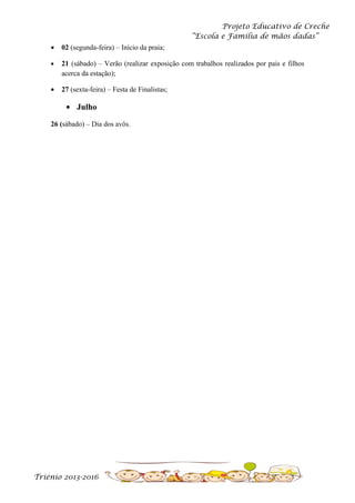 Projeto Educativo de Creche
“Escola e Família de mãos dadas”
•

02 (segunda-feira) – Início da praia;

•

21 (sábado) – Verão (realizar exposição com trabalhos realizados por pais e filhos
acerca da estação);

•

27 (sexta-feira) – Festa de Finalistas;

• Julho
26 (sábado) – Dia dos avôs.

Triénio 2013-2016

 