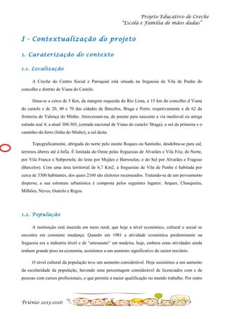 Projeto Educativo de Creche
“Escola e Família de mãos dadas”

I - Contextualização do projeto
1. Caraterização do contexto
1.1. Localização
A Creche do Centro Social e Paroquial está situada na freguesia de Vila de Punhe do
concelho e distrito de Viana do Castelo.
Situa-se a cerca de 5 Km, da margem esquerda do Rio Lima, a 15 km do concelho d Viana
do castelo e de 20, 40 e 70 das cidades de Barcelos, Braga e Porto, respetivamente e de 62 da
fronteira de Valença do Minho. Atravessam-na, de poente para nascente a via medieval ou antiga
estrada real 4; a atual 308/305, (estrada nacional de Viana do castelo/ Braga), a sul da primeira e o
caminho-de-ferro (linha do Minho), a sul desta.
Topograficamente, abrigada do norte pelo monte Roques ou Santinho, desdobra-se para sul,
terrenos úberes até à Infia. É limitada do Oeste pelas freguesias de Alvarães e Vila Fria; do Norte,
por Vila Franca e Subportela; do leste por Mujães e Barroselas; e do Sul por Alvarães e Fragoso
(Barcelos). Com uma área territorial de 6,7 Km2, a freguesias de Vila de Punhe é habitada por
cerca de 3300 habitantes, dos quais 2160 são eleitores recenseados. Tratando-se de um povoamento
disperso, a sua estrutura urbanística é composta pelos seguintes lugares: Arques, Chasqueira,
Milhões, Neves, Outrelo e Regos.

1.2. População
A instituição está inserida em meio rural, que hoje a nível económico, cultural e social se
encontra em constante mudança. Quando em 1981 a atividade económica predominante na
freguesia era a indústria têxtil e de “artesanato” em madeira, hoje, embora estas atividades ainda
tenham grande peso na economia, assistimos a um aumento significativo do sector terciário.
O nível cultural da população teve um aumento considerável. Hoje assistimos a um aumento
da escolaridade da população, havendo uma percentagem considerável de licenciados com e de
pessoas com cursos profissionais, o que permite a maior qualificação no mundo trabalho. Por outro

Triénio 2013-2016

 