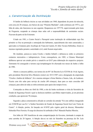 Projeto Educativo de Creche
“Escola e Família de mãos dadas”

2. Caraterização da Instituição
O Jardim de Infância iniciou as suas atividades em 1968, dependente do posto da telescola,
com cerca de 20 crianças, nos baixos da casa “Pimenta Machado”, onde continuou até 1975 e, por
falta de salas, não funcionou no ano seguinte. Reapareceu em 1977/78, supervisionado pela Junta
de Freguesia, ocupando as crianças duas salas sob a responsabilidade de assistentes sociais.
Ficavam da parte sul do Externato.
Criado em 1981, o Centro Social e Paroquial como instituição de solidariedade cujo fim
primário se fixa na promoção e entreajuda dos habitantes, especialmente dos mais carenciados, e
aprovados os Estatutos pelo Arcebispo de Viana do Castelo, D. Júlio Tavares Rebimbas, foram os
mesmos registados perante a autoridade civil, onde ficaram arquivados.
De imediato, pensou-se numa Creche e Jardim Infantil e delineou-se então os primeiros
contactos necessários e indispensáveis. Como consequência, em 1985, a Câmara Municipal
deliberou aprovar um estudo prévio e remetê-lo ao GAT para elaboração do respectivo projecto.
Entretanto foi conseguido o terreno cuja terraplanagem foi efectuada nos meses de Junho e Julho
de 1986.
Aberto o concurso público, nos termos do art.49.º do Decreto-Lei nº235/86 de 18 de Agosto,
pelo presidente David da Silva Monteiro (reitor) em 10/11/1987 com a designação da empreitada
“Creche e Jardim de Infância”, foi a mesma entregue à firma Martins e Soares, Lda., de Lanheses.
Ficaria com três salas para serviço de creche (40 crianças), duas para as mais crescidas (60
crianças), para além de todas as infra-estruturas para apoio dos tempos livres.
Começadas as obras em Abril de 1988, a oito de Junho receberam a visita do Secretário de
Estado da Segurança Social o qual se deslocou também a pavilhões improvisados, já em péssimas
condições, que apoiavam 70 crianças.
Segundo a placa comemorativa afixada no corredor da entrada “Foi este edifício inaugurado
em 23/06/90 por sua Ex.ª o Senhor Secretário de Estado da Segurança Social José Luís Vieira de
Castro”. A bênção, porém, foi lançada em 8/10/92 pelo vigário geral da diocese, Monsenhor
Sebastião Pires Ferreira. O cargo de directora foi atribuído à Prof. Manuela Paulino Moreira.
Em Julho de 1991 beneficiou de uma comparticipação do Governo, destinada à compra de
uma carrinha de 28 lugares. A bênção deu-se no mês de Setembro na presença do Dr. Luís
Triénio 2013-2016

 