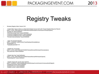 Registry Tweaks
•

Windows Registry Editor Version 5.00

•
•
•
•
•
•
•

; Enable Metro Apps to Work on In-Built Administrator Account with UAC Prompt Disabled (Requires Reboot)
[HKEY_LOCAL_MACHINESOFTWAREMicrosoftWindowsCurrentVersionPoliciesSystem]
"EnableLUA"=dword:00000001
"FilterAdministratorToken"=dword:00000001
"ConsentPromptBehaviorAdmin"=dword:00000000
"ConsentPromptBehaviorUser"=dword:00000000
"PromptOnSecureDesktop"=dword:00000000

•
•
•
•

; Apply Thin Windows Borders
[HKEY_CURRENT_USERControl PanelDesktopWindowMetrics]
"BorderWidth"="2"
"PaddedBorderWidth"="2"

•
•
•
•

; Disable the Lock Screen
[HKEY_LOCAL_MACHINESOFTWAREPoliciesMicrosoftWindowsPersonalization]
"NoLockScreen"=dword:00000001

•
•
•

; Disable New App Toast Notification
[HKEY_LOCAL_MACHINESOFTWAREPoliciesMicrosoftWindowsExplorer]
"NoNewAppAlert"=dword:00000001

•
•
•
•
•

; Disable Charms Bar and the Apps Switcher
[HKEY_CURRENT_USERSoftwareMicrosoftWindowsCurrentVersionImmersiveShellEdgeUI]
"DisableCharmsHint"=dword:00000001
"DisableTRcorner"=dword:00000001
"DisableTLcorner"=dword:00000001

•
•

; Go to the Desktop instead of Start when I Sign in
[HKEY_CURRENT_USERSoftwareMicrosoftWindowsCurrentVersionExplorerStartPage]

 
