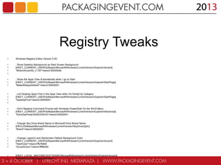 Registry Tweaks
•

Windows Registry Editor Version 5.00

•
•
•
•

; Show Desktop Background as Start Screen Background
[HKEY_CURRENT_USERSoftwareMicrosoftWindowsCurrentVersionExplorerAccent]
"MotionAccentId_v1.00"=dword:000000db

•
•
•

; Show the Apps View Automatically when I go to Start
[HKEY_CURRENT_USERSoftwareMicrosoftWindowsCurrentVersionExplorerStartPage]
"MakeAllAppsDefault"=dword:00000001

•
•
•
•

; List Desktop Apps First in the Apps View when it's Sorted by Category
[HKEY_CURRENT_USERSoftwareMicrosoftWindowsCurrentVersionExplorerStartPage]
"DesktopFirst"=dword:00000001

•
•
•

; Don't Replace Command Prompt with Windows PowerShell On the WinX Menu
[HKEY_CURRENT_USERSoftwareMicrosoftWindowsCurrentVersionExplorerAdvanced]
"DontUsePowerShellOnWinX"=dword:00000001

•
•
•

; Change Sky Drive Brand Name to Microsoft Drive Brand Name
[HKCUSoftwareMicrosoftWindowsCurrentVersionSkyDriveOptIn]
"Brand"=dword:00000001

•
•
•
•

; Change LogonUI and Startscreen Default Background Color
[HKEY_CURRENT_USERSoftwareMicrosoftWindowsCurrentVersionExplorerAccent]
"StartColor"=dword:ffb76800
"AccentColor"=dword:fff86400

•
•

[HKEY_LOCAL_MACHINESOFTWAREMicrosoftWindowsCurrentVersionExplorerAccent]
"DefaultColorSet"=dword:00000011

 