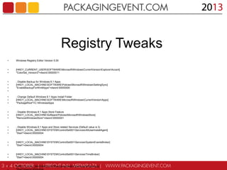Registry Tweaks
•

Windows Registry Editor Version 5.00

•
•

[HKEY_CURRENT_USERSOFTWAREMicrosoftWindowsCurrentVersionExplorerAccent]
"ColorSet_Version3"=dword:00000011

•
•
•
•

; Disable Backup for Windows 8.1 Apps
[HKEY_LOCAL_MACHINESOFTWAREPoliciesMicrosoftWindowsSettingSync]
"EnableBackupForWin8Apps"=dword:00000000

•
•
•

; Change Default Windows 8.1 Apps Install Folder
[HKEY_LOCAL_MACHINESOFTWAREMicrosoftWindowsCurrentVersionAppx]
"PackageRoot"=C:WindowsApps

•
•
•

; Disable Windows 8.1 Apps Store Feature
[HKEY_LOCAL_MACHINESoftwarePoliciesMicrosoftWindowsStore]
"RemoveWindowsStore"=dword:00000001

•
•
•

; Disable Windows 8.1 Apps and Store related Services (Default value is 3)
[HKEY_LOCAL_MACHINESYSTEMControlSet001ServicesAllUserInstallAgent]
"Start"=dword:00000004

•
•

[HKEY_LOCAL_MACHINESYSTEMControlSet001ServicesSystemEventsBroker]
"Start"=dword:00000004

•
•

[HKEY_LOCAL_MACHINESYSTEMControlSet001ServicesTimeBroker]
"Start"=dword:00000004

•

[HKEY_LOCAL_MACHINESYSTEMControlSet001ServicesWSService]

 