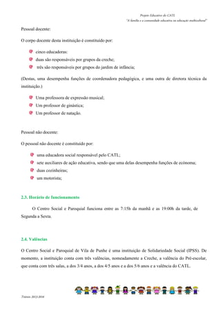 Projeto Educativo do CATL 
“A família e a comunidade educativa na educação multicultural” 
Pessoal docente: 
O corpo docente desta instituição é constituído por: 
cinco educadoras: 
duas são responsáveis por grupos da creche; 
três são responsáveis por grupos do jardim de infância; 
(Destas, uma desempenha funções de coordenadora pedagógica, e uma outra de diretora técnica da 
instituição.) 
Uma professora de expressão musical; 
Um professor de ginástica; 
Um professor de natação. 
Pessoal não docente: 
O pessoal não docente é constituído por: 
uma educadora social responsável pelo CATL; 
sete auxiliares de ação educativa, sendo que uma delas desempenha funções de ecónoma; 
duas cozinheiras; 
um motorista; 
2.3. Horário de funcionamento 
O Centro Social e Paroquial funciona entre as 7:15h da manhã e as 19:00h da tarde, de 
Segunda a Sexta. 
2.4. Valências 
O Centro Social e Paroquial de Vila de Punhe é uma instituição de Solidariedade Social (IPSS). De 
momento, a instituição conta com três valências, nomeadamente a Creche, a valência do Pré-escolar, 
que conta com três salas, a dos 3/4 anos, a dos 4/5 anos e a dos 5/6 anos e a valência do CATL. 
Triénio 2013-2016 
 