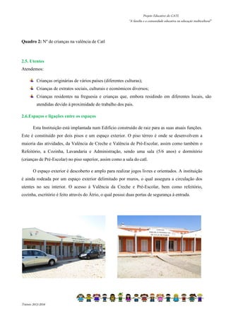 Projeto Educativo do CATL 
“A família e a comunidade educativa na educação multicultural” 
Quadro 2: Nº de crianças na valência de Catl 
2.5. Utentes 
Atendemos: 
Crianças originárias de vários países (diferentes culturas); 
Crianças de extratos sociais, culturais e económicos diversos; 
Crianças residentes na freguesia e crianças que, embora residindo em diferentes locais, são 
atendidas devido à proximidade do trabalho dos pais. 
2.6.Espaços e ligações entre os espaços 
Esta Instituição está implantada num Edifício construído de raiz para as suas atuais funções. 
Este é constituído por dois pisos e um espaço exterior. O piso térreo é onde se desenvolvem a 
maioria das atividades, da Valência de Creche e Valência de Pré-Escolar, assim como também o 
Refeitório, a Cozinha, Lavandaria e Administração, sendo uma sala (5/6 anos) e dormitório 
(crianças de Pré-Escolar) no piso superior, assim como a sala do catl. 
O espaço exterior é descoberto e amplo para realizar jogos livres e orientados. A instituição 
é ainda rodeada por um espaço exterior delimitado por muros, o qual assegura a circulação dos 
utentes no seu interior. O acesso à Valência da Creche e Pré-Escolar, bem como refeitório, 
cozinha, escritório é feito através do Átrio, o qual possui duas portas de segurança à entrada. 
Triénio 2013-2016 
 