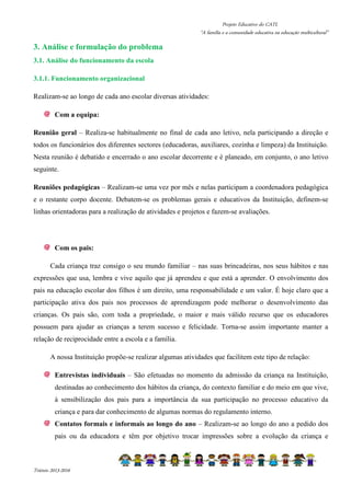 Projeto Educativo do CATL 
“A família e a comunidade educativa na educação multicultural” 
3. Análise e formulação do problema 
3.1. Análise do funcionamento da escola 
3.1.1. Funcionamento organizacional 
Realizam-se ao longo de cada ano escolar diversas atividades: 
Com a equipa: 
Reunião geral – Realiza-se habitualmente no final de cada ano letivo, nela participando a direção e 
todos os funcionários dos diferentes sectores (educadoras, auxiliares, cozinha e limpeza) da Instituição. 
Nesta reunião é debatido e encerrado o ano escolar decorrente e é planeado, em conjunto, o ano letivo 
seguinte. 
Reuniões pedagógicas – Realizam-se uma vez por mês e nelas participam a coordenadora pedagógica 
e o restante corpo docente. Debatem-se os problemas gerais e educativos da Instituição, definem-se 
linhas orientadoras para a realização de atividades e projetos e fazem-se avaliações. 
Com os pais: 
Cada criança traz consigo o seu mundo familiar – nas suas brincadeiras, nos seus hábitos e nas 
expressões que usa, lembra e vive aquilo que já aprendeu e que está a aprender. O envolvimento dos 
pais na educação escolar dos filhos é um direito, uma responsabilidade e um valor. É hoje claro que a 
participação ativa dos pais nos processos de aprendizagem pode melhorar o desenvolvimento das 
crianças. Os pais são, com toda a propriedade, o maior e mais válido recurso que os educadores 
possuem para ajudar as crianças a terem sucesso e felicidade. Torna-se assim importante manter a 
relação de reciprocidade entre a escola e a família. 
A nossa Instituição propõe-se realizar algumas atividades que facilitem este tipo de relação: 
Entrevistas individuais – São efetuadas no momento da admissão da criança na Instituição, 
destinadas ao conhecimento dos hábitos da criança, do contexto familiar e do meio em que vive, 
à sensibilização dos pais para a importância da sua participação no processo educativo da 
criança e para dar conhecimento de algumas normas do regulamento interno. 
Contatos formais e informais ao longo do ano – Realizam-se ao longo do ano a pedido dos 
pais ou da educadora e têm por objetivo trocar impressões sobre a evolução da criança e 
Triénio 2013-2016 
 