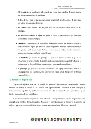 Projeto Educativo do CATL 
“A família e a comunidade educativa na educação multicultural” 
 Organização, de acordo com a legislação em vigor, favorecendo o desenvolvimento 
Triénio 2013-2016 
de serviços e respostas de qualidade; 
 Solidariedade para os que mais precisam, no combate aos fenómenos de pobreza e 
de todo o tipo de exclusão social; 
 O trabalho em equipa e Entreajuda para um desenvolvimento harmonioso das 
crianças, 
 O profissionalismo e o rigor, por parte de todos os profissionais que trabalham 
diariamente com as crianças; 
 Disciplina que considera a necessidade de reconhecimento por parte da criança de 
um conjunto de regras que precisam de ser respeitadas para que o seu crescimento e 
integração social se processem de forma harmoniosa, de modo a transforma-se numa 
pessoa responsável, confiante e equilibrada; 
 Afetividade que assenta no princípio de que cada criança é única e que a sua 
integração no grupo resulta da compreensão das suas necessidades individuais e de 
uma atitude de disponibilidade para a escutar, compreender, acarinhar… 
 Segurança, que pressupõe não só a existência de um espaço concebido á medida da 
criança para a sua segurança, mas também um espaço onde ela se sente protegida, 
segura, feliz… 
3.2. Formulação do problema 
O principal objetivo do CATL é garantir às crianças a igualdade de oportunidades, no que 
concerne o acesso à escola e ao sucesso das aprendizagens. Favorece a sua formação e 
desenvolvimento equilibrado, tendo em vista a sua inserção na sociedade como cidadãos de pleno 
direito – autónomos, livres e solidários. 
A escola assume um compromisso com o futuro. Consequentemente, deverá proporcionar uma 
formação que combine temas/conteúdos, desejados e contextualizados, e promover a aquisição de 
hábitos e regras, proporcionando às crianças uma perspetiva ampla da vida social e cultural. 
 