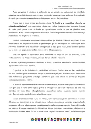 Projeto Educativo do CATL 
“A família e a comunidade educativa na educação multicultural” 
Nesta perspetiva é prioritário a elaboração de um projeto que determinará as prioridades 
educativas que se justificam no contexto desta Instituição, bem como conter as formas de organização 
da escola que permitam responder às caraterísticas das crianças e da comunidade. 
Assim, para o nosso projeto escolhemos o tema “A família e a comunidade educativa na 
educação multicultural” pois o sucesso da criança, para realizar os desempenhos propostos, depende 
de vários participantes como facilitador da aprendizagem, sendo os pais os pioneiros nesta 
problemática. Cabe à escola complementar a educação familiar respeitando os valores de cada criança, 
preparando a sua integração na sociedade. 
Nenhum Homem existe sem se envolver na realidade que o rodeia. O Homem no decorrer da vida 
desenvolve-se em função das vivências e aprendizagens que faz ao longo da sua socialização. Nesta 
perspetiva o indivíduo está em constante interação com o meio que o rodeia, numa contínua permuta 
não só com o seu grupo, como também com os outros diferentes grupos. 
Dois dos agentes de socialização mais importantes ao longo da vida do indivíduo, e que 
contextualizam o seu desenvolvimento, são, sem dúvida, a família e a escola. 
A família é o primeiro grupo onde o indivíduo se insere. A família é o verdadeiro e essencial elo de 
ligação entre o indivíduo e o mundo. 
O que hoje em dia ainda falta é a proximidade real entre a família e a escola. Esta proximidade 
não deve consistir apenas no momento em que se deixa a criança à porta da sala da escola. Deve existir 
uma proximidade que garanta à criança a certeza de que a sua família e a escola que frequenta 
comungam dos mesmos valores. 
A escola é essencialmente vista como um sistema onde se processa uma ação social específica. 
Mas, para que o aluno tenha sucesso global, a educação não deve ser o resultado de uma ação 
individual entre pais e filhos – educação familiar – ou professor e aluno – educação escolar – mas sim 
entre duas categorias sociais distintas: a família e a escola. 
Escola e família assumem-se, na sua relação, como verdadeiros grupos cooperativos. Sistemas 
diferentes que transformam a sua interação numa real parceria, para que a criança, na generalidade, 
possa desenvolver ao máximo as suas capacidades de forma harmoniosa e coerente. É necessário mudar 
um contexto de mútuas recriminações, bloqueios e receios, onde uns e outros (pais e educadores) se 
movimentam de modo pouco flexível e, muitas vezes, culpabilizando-se do “outro”, atribuindo aos pais 
Triénio 2013-2016 
 