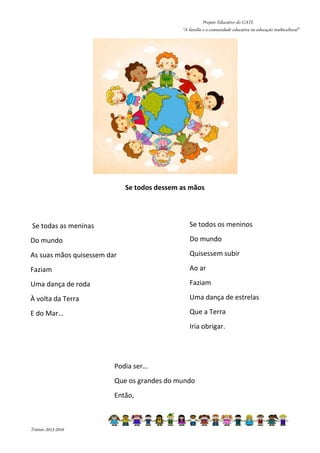 Projeto Educativo do CATL 
“A família e a comunidade educativa na educação multicultural” 
Triénio 2013-2016 
Se todos dessem as mãos 
Se todas as meninas 
Do mundo 
As suas mãos quisessem dar 
Faziam 
Uma dança de roda 
À volta da Terra 
E do Mar… 
Se todos os meninos 
Do mundo 
Quisessem subir 
Ao ar 
Faziam 
Uma dança de estrelas 
Que a Terra 
Iria obrigar. 
Podia ser… 
Que os grandes do mundo 
Então, 
 