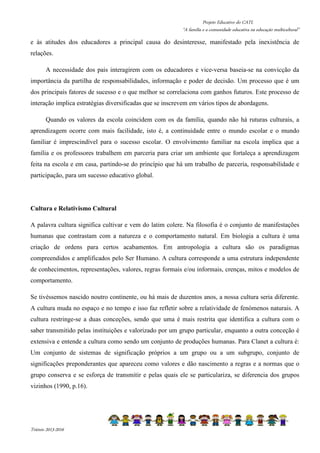 Projeto Educativo do CATL 
“A família e a comunidade educativa na educação multicultural” 
e às atitudes dos educadores a principal causa do desinteresse, manifestado pela inexistência de 
relações. 
A necessidade dos pais interagirem com os educadores e vice-versa baseia-se na convicção da 
importância da partilha de responsabilidades, informação e poder de decisão. Um processo que é um 
dos principais fatores de sucesso e o que melhor se correlaciona com ganhos futuros. Este processo de 
interação implica estratégias diversificadas que se inscrevem em vários tipos de abordagens. 
Quando os valores da escola coincidem com os da família, quando não há ruturas culturais, a 
aprendizagem ocorre com mais facilidade, isto é, a continuidade entre o mundo escolar e o mundo 
familiar é imprescindível para o sucesso escolar. O envolvimento familiar na escola implica que a 
família e os professores trabalhem em parceria para criar um ambiente que fortaleça a aprendizagem 
feita na escola e em casa, partindo-se do princípio que há um trabalho de parceria, responsabilidade e 
participação, para um sucesso educativo global. 
Cultura e Relativismo Cultural 
A palavra cultura significa cultivar e vem do latim colere. Na filosofia é o conjunto de manifestações 
humanas que contrastam com a natureza e o comportamento natural. Em biologia a cultura é uma 
criação de ordens para certos acabamentos. Em antropologia a cultura são os paradigmas 
compreendidos e amplificados pelo Ser Humano. A cultura corresponde a uma estrutura independente 
de conhecimentos, representações, valores, regras formais e/ou informais, crenças, mitos e modelos de 
comportamento. 
Se tivéssemos nascido noutro continente, ou há mais de duzentos anos, a nossa cultura seria diferente. 
A cultura muda no espaço e no tempo e isso faz refletir sobre a relatividade de fenómenos naturais. A 
cultura restringe-se a duas conceções, sendo que uma é mais restrita que identifica a cultura com o 
saber transmitido pelas instituições e valorizado por um grupo particular, enquanto a outra conceção é 
extensiva e entende a cultura como sendo um conjunto de produções humanas. Para Clanet a cultura é: 
Um conjunto de sistemas de significação próprios a um grupo ou a um subgrupo, conjunto de 
significações preponderantes que apareceu como valores e dão nascimento a regras e a normas que o 
grupo conserva e se esforça de transmitir e pelas quais ele se particulariza, se diferencia dos grupos 
vizinhos (1990, p.16). 
Triénio 2013-2016 
 