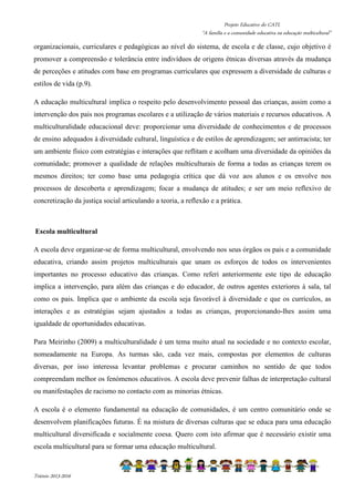 Projeto Educativo do CATL 
“A família e a comunidade educativa na educação multicultural” 
organizacionais, curriculares e pedagógicas ao nível do sistema, de escola e de classe, cujo objetivo é 
promover a compreensão e tolerância entre indivíduos de origens étnicas diversas através da mudança 
de perceções e atitudes com base em programas curriculares que expressem a diversidade de culturas e 
estilos de vida (p.9). 
A educação multicultural implica o respeito pelo desenvolvimento pessoal das crianças, assim como a 
intervenção dos pais nos programas escolares e a utilização de vários materiais e recursos educativos. A 
multiculturalidade educacional deve: proporcionar uma diversidade de conhecimentos e de processos 
de ensino adequados à diversidade cultural, linguística e de estilos de aprendizagem; ser antirracista; ter 
um ambiente físico com estratégias e interações que reflitam e acolham uma diversidade da opiniões da 
comunidade; promover a qualidade de relações multiculturais de forma a todas as crianças terem os 
mesmos direitos; ter como base uma pedagogia crítica que dá voz aos alunos e os envolve nos 
processos de descoberta e aprendizagem; focar a mudança de atitudes; e ser um meio reflexivo de 
concretização da justiça social articulando a teoria, a reflexão e a prática. 
Escola multicultural 
A escola deve organizar-se de forma multicultural, envolvendo nos seus órgãos os pais e a comunidade 
educativa, criando assim projetos multiculturais que unam os esforços de todos os intervenientes 
importantes no processo educativo das crianças. Como referi anteriormente este tipo de educação 
implica a intervenção, para além das crianças e do educador, de outros agentes exteriores à sala, tal 
como os pais. Implica que o ambiente da escola seja favorável à diversidade e que os currículos, as 
interações e as estratégias sejam ajustados a todas as crianças, proporcionando-lhes assim uma 
igualdade de oportunidades educativas. 
Para Meirinho (2009) a multiculturalidade é um tema muito atual na sociedade e no contexto escolar, 
nomeadamente na Europa. As turmas são, cada vez mais, compostas por elementos de culturas 
diversas, por isso interessa levantar problemas e procurar caminhos no sentido de que todos 
compreendam melhor os fenómenos educativos. A escola deve prevenir falhas de interpretação cultural 
ou manifestações de racismo no contacto com as minorias étnicas. 
A escola é o elemento fundamental na educação de comunidades, é um centro comunitário onde se 
desenvolvem planificações futuras. É na mistura de diversas culturas que se educa para uma educação 
multicultural diversificada e socialmente coesa. Quero com isto afirmar que é necessário existir uma 
escola multicultural para se formar uma educação multicultural. 
Triénio 2013-2016 
 
