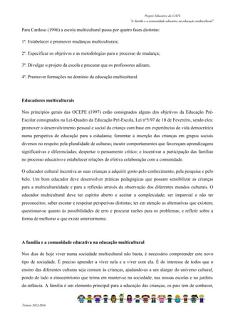Projeto Educativo do CATL 
“A família e a comunidade educativa na educação multicultural” 
Para Cardoso (1996) a escola multicultural passa por quatro fases distintas: 
1º. Estabelecer e promover mudanças multiculturais; 
2º. Especificar os objetivos e as metodologias para o processo de mudança; 
3º. Divulgar o projeto da escola e procurar que os professores adiram; 
4º. Promover formações no domínio da educação multicultural. 
Educadores multiculturais 
Nos princípios gerais das OCEPE (1997) estão consignados alguns dos objetivos da Educação Pré- 
Escolar consignados na Lei-Quadro da Educação Pré-Escola, Lei nº5/97 de 10 de Fevereiro, sendo eles: 
promover o desenvolvimento pessoal e social da criança com base em experiências de vida democrática 
numa perspetiva de educação para a cidadania; fomentar a inserção das crianças em grupos sociais 
diversos no respeito pela pluralidade de culturas; incutir comportamentos que favoreçam aprendizagens 
significativas e diferenciadas; despertar o pensamento crítico; e incentivar a participação das famílias 
no processo educativo e estabelecer relações de efetiva colaboração com a comunidade. 
O educador cultural incentiva as suas crianças a adquirir gosto pelo conhecimento, pela pesquisa e pelo 
belo. Um bom educador deve desenvolver práticas pedagógicas que possam sensibilizar as crianças 
para a multiculturalidade e para a reflexão através da observação dos diferentes mundos culturais. O 
educador multicultural deve ter espírito aberto e aceitar a complexidade; ser imparcial e não ter 
preconceitos; saber escutar e respeitar perspetivas distintas; ter em atenção as alternativas que existem; 
questionar-se quanto às possibilidades de erro e procurar razões para os problemas; e refletir sobre a 
forma de melhorar o que existe anteriormente. 
A família e a comunidade educativa na educação multicultural 
Nos dias de hoje viver numa sociedade multicultural não basta, é necessário compreender este novo 
tipo de sociedade. É preciso aprender a viver nela e a viver com ela. É do interesse de todos que o 
ensino das diferentes culturas seja comum às crianças, ajudando-as a um alargar do universo cultural, 
pondo de lado o etnocentrismo que teima em manter-se na sociedade, nas nossas escolas e no jardim-de- 
infância. A família é um elemento principal para a educação das crianças, os pais tem de conhecer, 
Triénio 2013-2016 
 