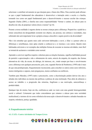 Projeto Educativo do CATL 
“A família e a comunidade educativa na educação multicultural” 
selecionar e contribuir ativamente no que desejam para o futuro dos filhos. Para concluir pode afirmar-se 
que o papel fundamental dos educadores é desenvolver a interação entre a escola e a família, 
tornando isso como um papel fundamental para o desenvolvimento e sucesso escolar das crianças. 
Segundo Chalita (2001), a família tem como responsabilidade “formar o caráter, de educar para os 
desafios da vida, de perpetuar valores éticos e morais” (p.14). 
Perante a nossa realidade é urgente alertar as nossas crianças para a diferença. Prepará-las e ajudá-las a 
tomar consciência da desigualdade existente nos objetos, nas pessoas, nas culturas e sociedades, mas 
sobretudo não será importante levar a própria criança a descobrir o aspeto positivo da diversidade? 
Não é de estranhar que quanto mais cedo estiverem habituadas a ouvir, a falar e a pensar sobre as 
diferenças e semelhanças, mais aptas estarão a conhecer-se a si mesmas e aos outros. Quanto mais 
habituadas estiverem a ver exemplos das múltiplas formas de executar as mesmas atividades, mais fácil 
se tornará de aceitarem a variedade como normal. 
Aprender a conviver significa respeito e abertura para as relações humanas, significa habilidade pessoal 
de permitir a aproximação e não o afastamento do outro, através da empatia, do respeito, das formas 
alternativas de vida, da escuta, do diálogo, do interesse, etc., tendo sempre por base o envolvimento 
com a diferença sem qualquer preconceito, pois, este, segundo Herriot  Pemberton, (1995) não é mais 
do que uma predisposição, frequentemente inconsciente, para conceber os outros como seres inferiores, 
menos inteligentes e capazes, mais preguiçosos, menos confiantes ou confiáveis. 
Também para Marsden, (1997) tanto o preconceito, como a discriminação podem derivar dos atos e 
atitudes dos indivíduos ou mesmo das políticas e práticas de uma instituição. Para além de afetarem o 
acesso ao trabalho e a progressão das minorias, fragilizam a sua motivação, autoconfiança e 
produtividade. 
Qualquer tipo de ensino, hoje em dia, confronta-se cada vez mais com uma grande heterogeneidade 
social e cultural. Certamente que todos concordamos que estamos a educar para uma sociedade 
multicultural, e teremos de ter como referência da nossa ação o desenvolvimento e atitudes baseadas no 
respeito, tolerância, justiça, igualdade. 
4. Enquadramento teórico 
4.1. CATL- Centro Atividades de Tempos Livres 
Triénio 2013-2016 
 