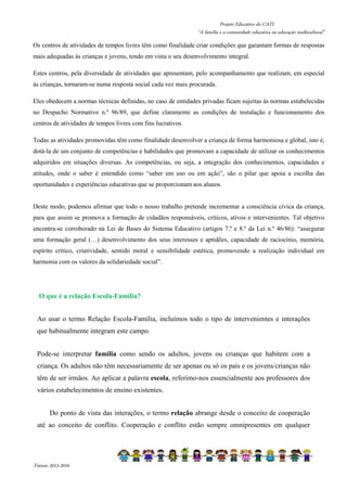 Projeto Educativo do CATL 
“A família e a comunidade educativa na educação multicultural” 
Os centros de atividades de tempos livres têm como finalidade criar condições que garantam formas de respostas 
mais adequadas às crianças e jovens, tendo em vista o seu desenvolvimento integral. 
Estes centros, pela diversidade de atividades que apresentam, pelo acompanhamento que realizam, em especial 
às crianças, tornaram-se numa resposta social cada vez mais procurada. 
Eles obedecem a normas técnicas definidas, no caso de entidades privadas ficam sujeitas às normas estabelecidas 
no Despacho Normativo n.º 96/89, que define claramente as condições de instalação e funcionamento dos 
centros de atividades de tempos livres com fins lucrativos. 
Todas as atividades promovidas têm como finalidade desenvolver a criança de forma harmoniosa e global, isto é, 
dotá-la de um conjunto de competências e habilidades que promovam a capacidade de utilizar os conhecimentos 
adquiridos em situações diversas. As competências, ou seja, a integração dos conhecimentos, capacidades e 
atitudes, onde o saber é entendido como “saber em uso ou em ação”, são o pilar que apoia a escolha das 
oportunidades e experiências educativas que se proporcionam aos alunos. 
Deste modo, podemos afirmar que todo o nosso trabalho pretende incrementar a consciência cívica da criança, 
para que assim se promova a formação de cidadãos responsáveis, críticos, ativos e intervenientes. Tal objetivo 
encontra-se corroborado na Lei de Bases do Sistema Educativo (artigos 7.º e 8.º da Lei n.º 46/86): “assegurar 
uma formação geral (…) desenvolvimento dos seus interesses e aptidões, capacidade de raciocínio, memória, 
espírito crítico, criatividade, sentido moral e sensibilidade estética, promovendo a realização individual em 
harmonia com os valores da solidariedade social”. 
O que é a relação Escola-Família? 
Ao usar o termo Relação Escola-Família, incluímos todo o tipo de intervenientes e interações 
que habitualmente integram este campo. 
Pode-se interpretar família como sendo os adultos, jovens ou crianças que habitem com a 
criança. Os adultos não têm necessariamente de ser apenas ou só os pais e os jovens/crianças não 
têm de ser irmãos. Ao aplicar a palavra escola, referimo-nos essencialmente aos professores dos 
vários estabelecimentos de ensino existentes. 
Do ponto de vista das interações, o termo relação abrange desde o conceito de cooperação 
até ao conceito de conflito. Cooperação e conflito estão sempre omnipresentes em qualquer 
Triénio 2013-2016 
 