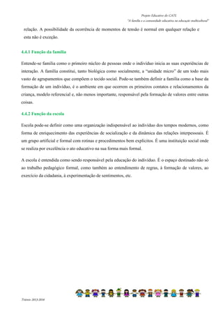 Projeto Educativo do CATL 
“A família e a comunidade educativa na educação multicultural” 
relação. A possibilidade da ocorrência de momentos de tensão é normal em qualquer relação e 
esta não é exceção. 
4.4.1 Função da família 
Entende-se família como o primeiro núcleo de pessoas onde o indivíduo inicia as suas experiências de 
interação. A família constitui, tanto biológica como socialmente, a “unidade micro” de um todo mais 
vasto de agrupamentos que compõem o tecido social. Pode-se também definir a família como a base da 
formação de um indivíduo, é o ambiente em que ocorrem os primeiros contatos e relacionamentos da 
criança, modelo referencial e, não menos importante, responsável pela formação de valores entre outras 
coisas. 
4.4.2 Função da escola 
Escola pode-se definir como uma organização indispensável ao indivíduo dos tempos modernos, como 
forma de enriquecimento das experiências de socialização e da dinâmica das relações interpessoais. É 
um grupo artificial e formal com rotinas e procedimentos bem explícitos. É uma instituição social onde 
se realiza por excelência o ato educativo na sua forma mais formal. 
A escola é entendida como sendo responsável pela educação do indivíduo. É o espaço destinado não só 
ao trabalho pedagógico formal, como também ao entendimento de regras, à formação de valores, ao 
exercício da cidadania, à experimentação de sentimentos, etc. 
Triénio 2013-2016 
 