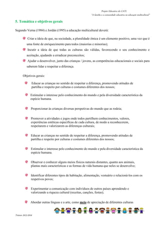 Projeto Educativo do CATL 
“A família e a comunidade educativa na educação multicultural” 
5. Temática e objetivos gerais 
Segundo Verna (1984) e Jordán (1995) a educação multicultural deverá: 
Criar a ideia de que, na sociedade, a pluralidade étnica é um elemento positivo, uma vez que é 
uma fonte de enriquecimento para todos (maiorias e minorias); 
Incutir a ideia de que todas as culturas são válidas, favorecendo o seu conhecimento e 
aceitação, ajudando a erradicar preconceitos; 
Ajudar a desenvolver, junto das crianças / jovens, as competências educacionais e sociais para 
saberem lidar e respeitar a diferença. 
Objetivos gerais: 
Educar as crianças no sentido de respeitar a diferença, promovendo atitudes de 
partilha e respeito por culturas e costumes diferentes dos nossos; 
Estimular o interesse pelo conhecimento do mundo e pela diversidade característica da 
espécie humana. 
Proporcionar às crianças diversas perspetivas do mundo que as rodeia; 
Promover a atividades e jogos onde todos partilhem conhecimentos, valores, 
experiências estéticas específicas de cada cultura, de modo a reconhecerem, 
respeitarem e valorizarem as diferenças culturais; 
Educar as crianças no sentido de respeitar a diferença, promovendo atitudes de 
partilha e respeito por culturas e costumes diferentes dos nossos; 
Estimular o interesse pelo conhecimento do mundo e pela diversidade característica da 
espécie humana. 
Observar e conhecer alguns meios físicos naturais distantes, quanto aos animais, 
plantas mais características e as formas de vida humana que neles se desenvolve; 
Identificar diferentes tipos de habitação, alimentação, vestuário e relacioná-los com os 
respetivos povos; 
Experimentar a comunicação com indivíduos de outros países aprendendo e 
valorizando a riqueza cultural (receitas, canções, festas); 
Abordar outras línguas e a arte, como meio de apreciação de diferentes culturas 
Triénio 2013-2016 
 